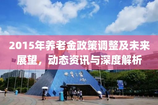 2015年養(yǎng)老金政策調(diào)整及未來(lái)展望，動(dòng)態(tài)資訊與深度解析