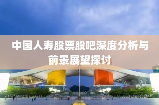 中國(guó)人壽股票股吧深度分析與前景展望探討