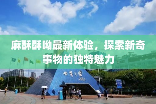 麻酥酥呦最新體驗，探索新奇事物的獨特魅力