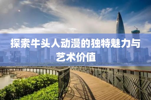 探索牛頭人動(dòng)漫的獨(dú)特魅力與藝術(shù)價(jià)值