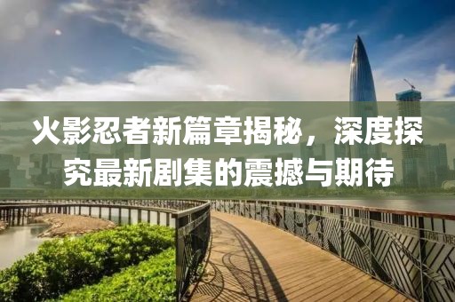 火影忍者新篇章揭秘，深度探究最新劇集的震撼與期待