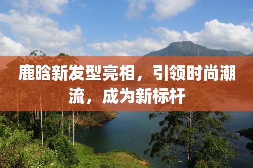 鹿晗新發(fā)型亮相，引領(lǐng)時尚潮流，成為新標(biāo)桿