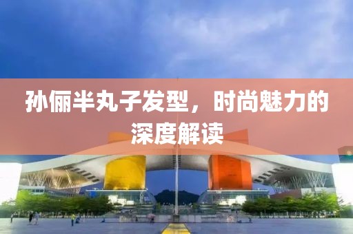孫儷半丸子發(fā)型，時(shí)尚魅力的深度解讀