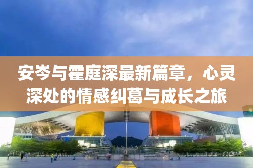 安岑與霍庭深最新篇章，心靈深處的情感糾葛與成長之旅