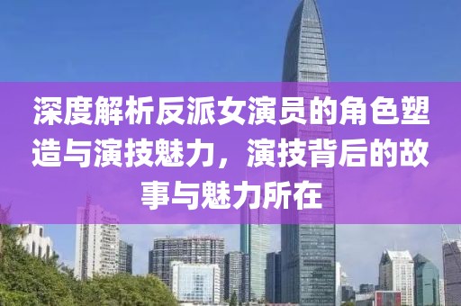 深度解析反派女演員的角色塑造與演技魅力，演技背后的故事與魅力所在
