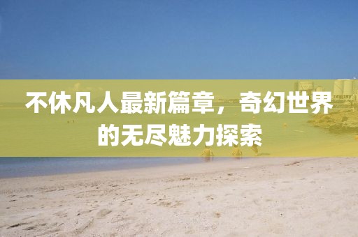 不休凡人最新篇章，奇幻世界的無盡魅力探索