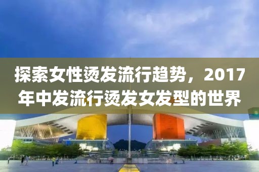 探索女性燙發(fā)流行趨勢，2017年中發(fā)流行燙發(fā)女發(fā)型的世界