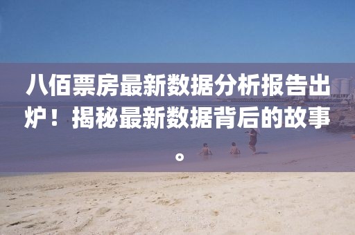 八佰票房最新數(shù)據(jù)分析報(bào)告出爐！揭秘最新數(shù)據(jù)背后的故事。