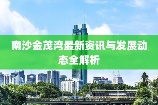 南沙金茂灣最新資訊與發(fā)展動態(tài)全解析