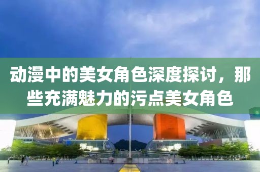 動(dòng)漫中的美女角色深度探討，那些充滿魅力的污點(diǎn)美女角色