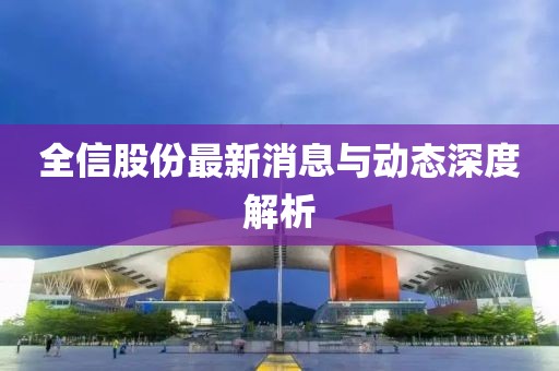全信股份最新消息與動(dòng)態(tài)深度解析