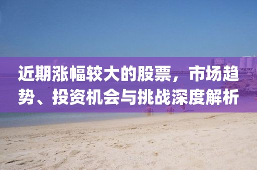 近期漲幅較大的股票，市場趨勢、投資機(jī)會與挑戰(zhàn)深度解析