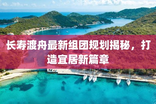 長(zhǎng)壽渡舟最新組團(tuán)規(guī)劃揭秘，打造宜居新篇章