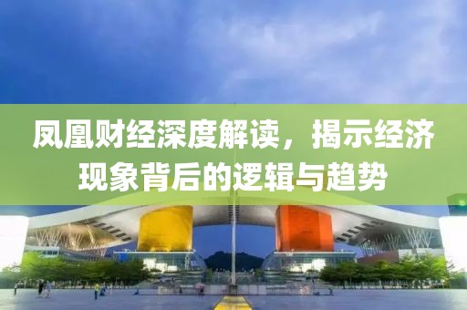 鳳凰財經(jīng)深度解讀，揭示經(jīng)濟現(xiàn)象背后的邏輯與趨勢