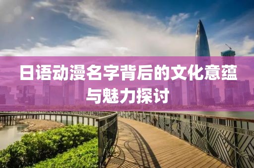 日語(yǔ)動(dòng)漫名字背后的文化意蘊(yùn)與魅力探討