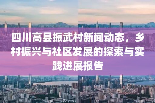 四川高縣振武村新聞動態(tài)，鄉(xiāng)村振興與社區(qū)發(fā)展的探索與實踐進(jìn)展報告
