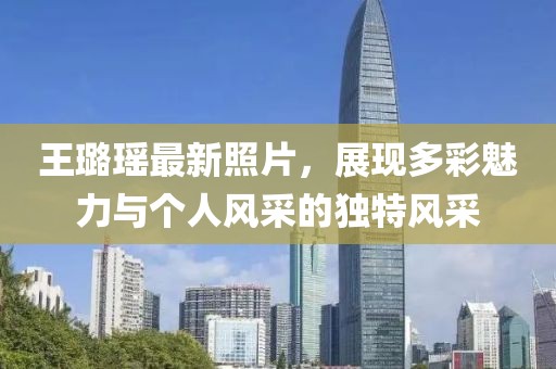 王璐瑤最新照片，展現(xiàn)多彩魅力與個人風采的獨特風采