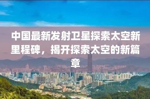 中國最新發(fā)射衛(wèi)星探索太空新里程碑，揭開探索太空的新篇章
