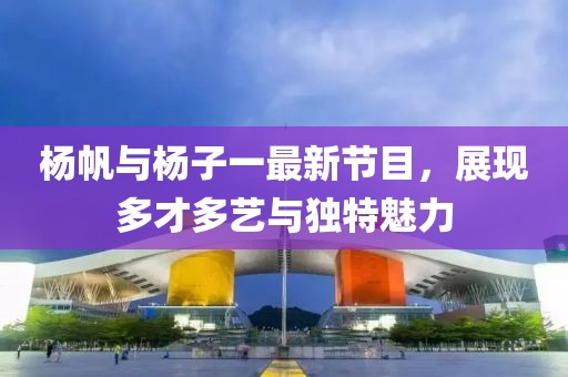 楊帆與楊子一最新節(jié)目，展現(xiàn)多才多藝與獨(dú)特魅力