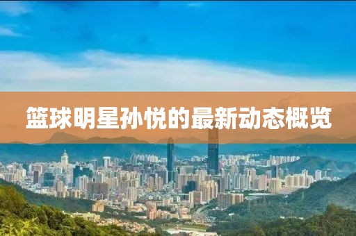 籃球明星孫悅的最新動態(tài)概覽