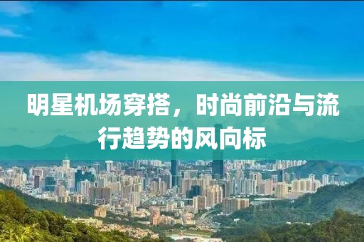 明星機場穿搭，時尚前沿與流行趨勢的風向標