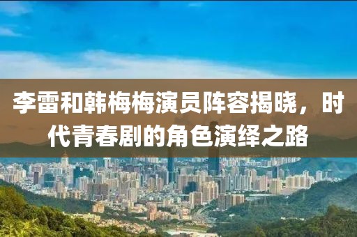 李雷和韓梅梅演員陣容揭曉，時(shí)代青春劇的角色演繹之路