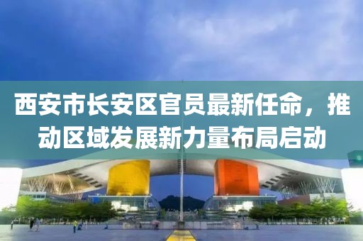 西安市長安區(qū)官員最新任命，推動區(qū)域發(fā)展新力量布局啟動