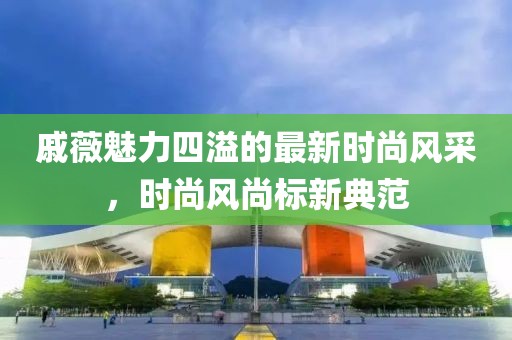 戚薇魅力四溢的最新時(shí)尚風(fēng)采，時(shí)尚風(fēng)尚標(biāo)新典范