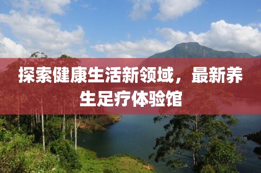 探索健康生活新領(lǐng)域，最新養(yǎng)生足療體驗(yàn)館