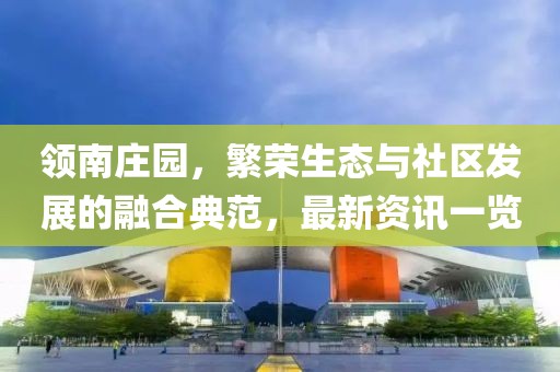 領南莊園，繁榮生態(tài)與社區(qū)發(fā)展的融合典范，最新資訊一覽