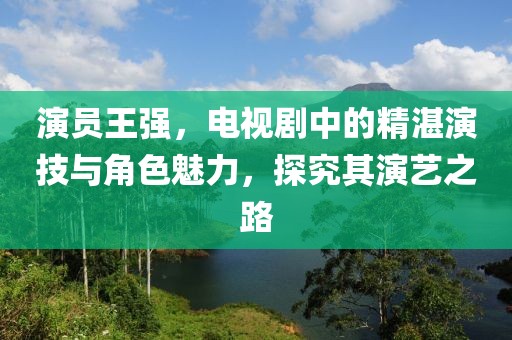 演員王強(qiáng)，電視劇中的精湛演技與角色魅力，探究其演藝之路