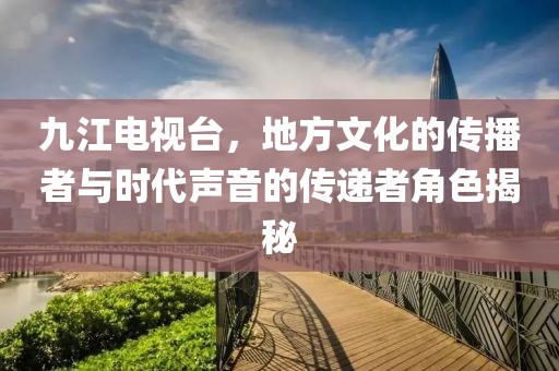 九江電視臺(tái)，地方文化的傳播者與時(shí)代聲音的傳遞者角色揭秘
