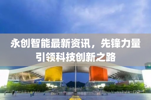 永創(chuàng)智能最新資訊，先鋒力量引領(lǐng)科技創(chuàng)新之路
