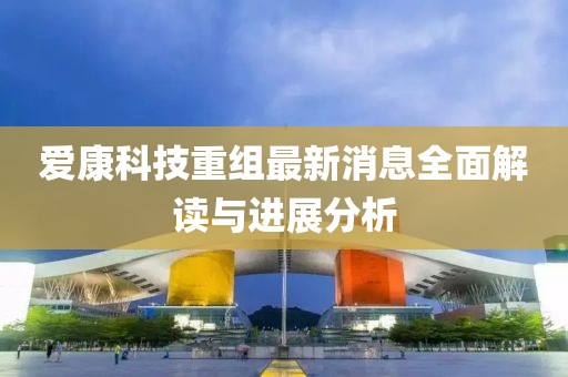 愛康科技重組最新消息全面解讀與進(jìn)展分析