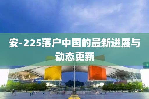 安-225落戶中國的最新進(jìn)展與動(dòng)態(tài)更新