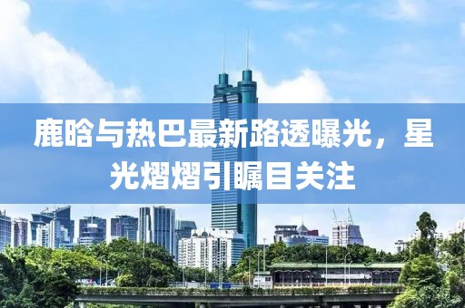 鹿晗與熱巴最新路透曝光，星光熠熠引矚目關(guān)注