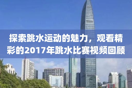探索跳水運(yùn)動的魅力，觀看精彩的2017年跳水比賽視頻回顧
