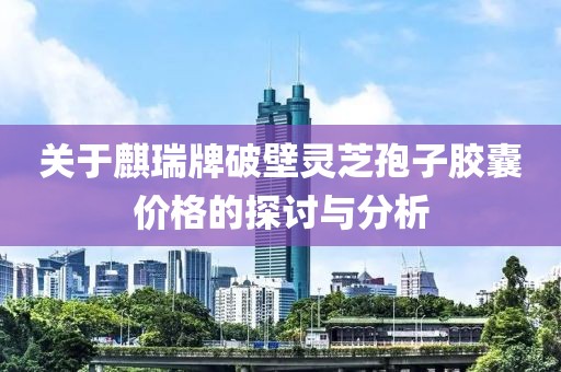 關(guān)于麒瑞牌破壁靈芝孢子膠囊價格的探討與分析