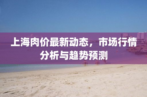 上海肉價(jià)最新動(dòng)態(tài)，市場行情分析與趨勢預(yù)測