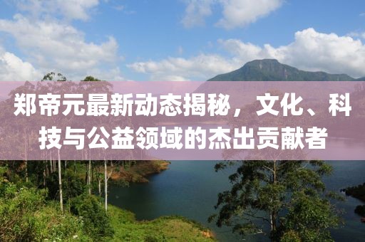 鄭帝元最新動(dòng)態(tài)揭秘，文化、科技與公益領(lǐng)域的杰出貢獻(xiàn)者