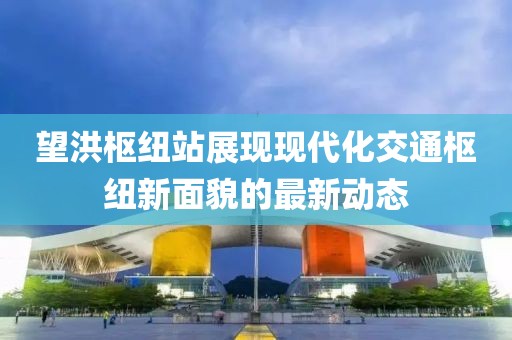 望洪樞紐站展現(xiàn)現(xiàn)代化交通樞紐新面貌的最新動態(tài)