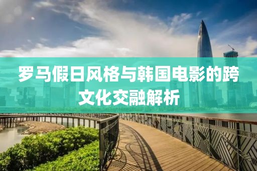 羅馬假日風(fēng)格與韓國電影的跨文化交融解析