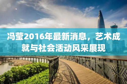 馮瑩2016年最新消息，藝術(shù)成就與社會(huì)活動(dòng)風(fēng)采展現(xiàn)