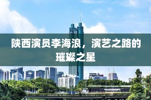 陜西演員李海浪，演藝之路的璀璨之星