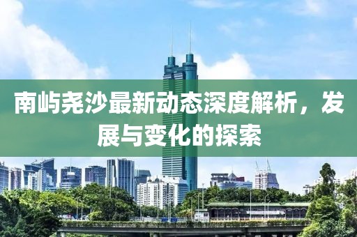 南嶼堯沙最新動(dòng)態(tài)深度解析，發(fā)展與變化的探索