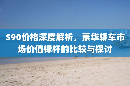 S90價(jià)格深度解析，豪華轎車市場價(jià)值標(biāo)桿的比較與探討