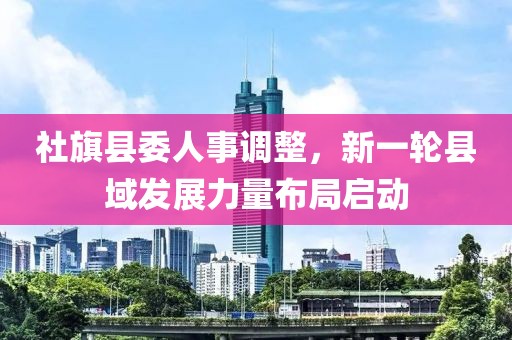 社旗縣委人事調(diào)整，新一輪縣域發(fā)展力量布局啟動