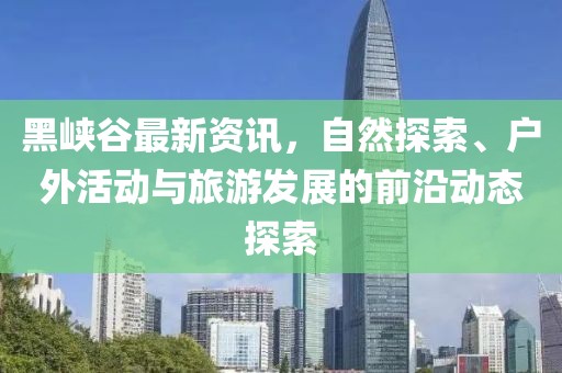 黑峽谷最新資訊，自然探索、戶外活動(dòng)與旅游發(fā)展的前沿動(dòng)態(tài)探索