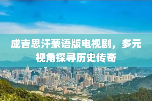 成吉思汗蒙語版電視劇，多元視角探尋歷史傳奇