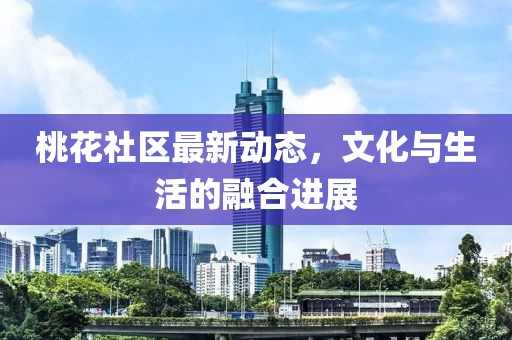 桃花社區(qū)最新動態(tài)，文化與生活的融合進展